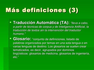 Más definiciones (3) Traducción Automática (TA):   “lleva a cabo, a partir de técnicas de corpus y de Inteligencia Artificial, la traducción de textos sin la intervención del traductor humano.” Glosario:   “conjunto de definiciones, listado de palabras organizados por temas en una sola lengua o en varias lenguas de destino. Los glosarios se suelen crear tematizados, es decir, agrupados por dominios lingüísticos: glosarios de medicina, glosarios de ingeniería, etc.” 
