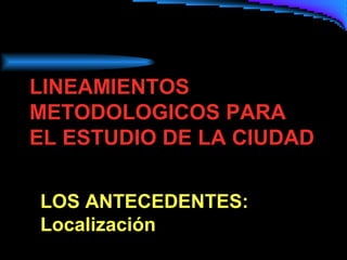 LINEAMIENTOS
METODOLOGICOS PARA
EL ESTUDIO DE LA CIUDAD
LOS ANTECEDENTES:
Localización

 
