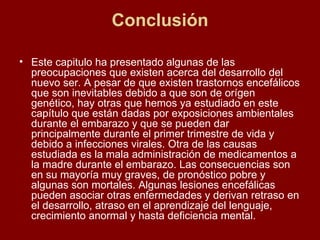 Conclusión Este capitulo ha presentado algunas de las preocupaciones que existen acerca del desarrollo del nuevo ser. A pesar de que existen trastornos encefálicos que son inevitables debido a que son de orígen genético, hay otras que hemos ya estudiado en este capítulo que están dadas por exposiciones ambientales durante el embarazo y que se pueden dar principalmente durante el primer trimestre de vida y debido a infecciones virales. Otra de las causas estudiada es la mala administración de medicamentos a la madre durante el embarazo. Las consecuencias son en su mayoría muy graves, de pronóstico pobre y algunas son mortales. Algunas lesiones encefálicas pueden asociar otras enfermedades y derivan retraso en el desarrollo, atraso en el aprendizaje del lenguaje, crecimiento anormal y hasta deficiencia mental. 