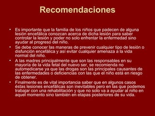 Recomendaciones Es importante que la familia de los niños que padecen de alguna lesión encefálica conozcan acerca de dicha lesión para saber controlar la lesión y poder no solo enfrentar la enfermedad sino ayudar al progreso del niño. Se debe conocer las maneras de prevenir cualquier tipo de lesión o disfunción encefálica y así evitar cualquier amenaza a la vida normal del niño. A las madres principalmente que son las responsables en su mayoría de la vida fetal del nuevo ser, se recomienda no automedicarse ya que las drogas son las principales causantes de las enfermedades o deficiencias con las que el niño está en riesgo de obtener. Finalmente es de vital importancia saber que en algunos casos éstas lesiones encefálicas son inevitables pero en las que podemos trabajar con una rehabilitación y que no solo va a ayudar al niño en aquel momento sino también en etapas posteriores de su vida. 