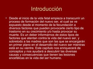 Introducción Desde el inicio de la vida fetal empieza a transcurrir un proceso de formación del nuevo ser, el cual se ve expuesto desde el momento de la fecundación a diversos factores que pueden provocarle cierto tipo de trastorno en su crecimiento y/o hasta provocar su muerte. Es un deber informarnos de estos tipos de factores que atentan contra la vida del nuevo ser, y sobretodo a las madres que son las que se encargarán en primer plano en el desarrollo del nuevo ser mientras está en su vientre. Este capítulo nos enriquecerá de conceptos y nos ayudará a descubrir las diversas causas y consecuencias que tienen las lesiones encefálicas en la vida del ser humano. 