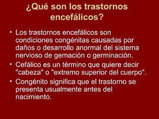 ¿Qué son los trastornos encefálicos? Los trastornos encefálicos son condiciones congénitas causadas por daños o desarrollo anormal del sistema nervioso de gemación o germinación. Cefálico es un término que quiere decir "cabeza" o "extremo superior del cuerpo". Congénito significa que el trastorno se presenta usualmente antes del nacimiento.  