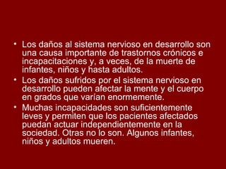 Los daños al sistema nervioso en desarrollo son una causa importante de trastornos crónicos e incapacitaciones y, a veces, de la muerte de infantes, niños y hasta adultos.  Los daños sufridos por el sistema nervioso en desarrollo pueden afectar la mente y el cuerpo en grados que varían enormemente.  Muchas incapacidades son suficientemente leves y permiten que los pacientes afectados puedan actuar independientemente en la sociedad. Otras no lo son. Algunos infantes, niños y adultos mueren.  