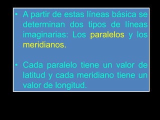 • A partir de estas líneas básica se
determinan dos tipos de líneas
imaginarias: Los paralelos y los
meridianos.
• Cada paralelo tiene un valor de
latitud y cada meridiano tiene un
valor de longitud.
 