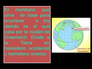 El meridiano que
sirve de base para
enumerar a los
demás es el que
pasa por la ciudad de
Greenwich. Divide a
la Tierra en
hemisferio occidental
y hemisferio oriental.
 