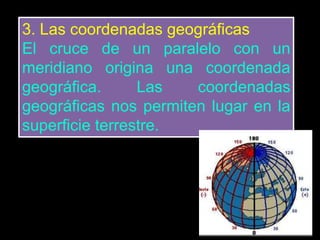 3. Las coordenadas geográficas
El cruce de un paralelo con un
meridiano origina una coordenada
geográfica. Las coordenadas
geográficas nos permiten lugar en la
superficie terrestre.
 