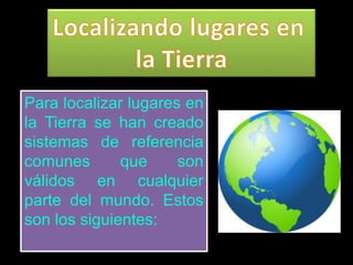 Para localizar lugares en
la Tierra se han creado
sistemas de referencia
comunes que son
válidos en cualquier
parte del mundo. Estos
son los siguientes:
 