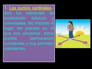 1. Los puntos cardinales.-
Son los referentes de
localización básicos y
universales. No importa el
lugar del planeta en el
que nos ubicamos, estos
puntos permanecen
constantes y nos permiten
orientarnos.
 