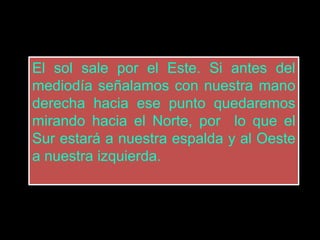 El sol sale por el Este. Si antes del
mediodía señalamos con nuestra mano
derecha hacia ese punto quedaremos
mirando hacia el Norte, por lo que el
Sur estará a nuestra espalda y al Oeste
a nuestra izquierda.
 