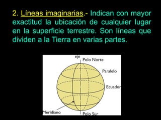 2. Líneas imaginarias.- Indican con mayor
exactitud la ubicación de cualquier lugar
en la superficie terrestre. Son líneas que
dividen a la Tierra en varias partes.
 