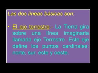 Las dos líneas básicas son:
• El eje terrestre.- La Tierra gira
sobre una línea imaginaria
llamada eje Terrestre. Este eje
define los puntos cardinales:
norte, sur, este y oeste.
 