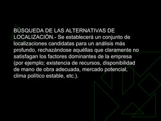 BÚSQUEDA DE LAS ALTERNATIVAS DE LOCALIZACIÓN.- Se establecerá un conjunto de localizaciones candidatas para un análisis más profundo, rechazándose aquéllas que claramente no satisfagan los factores dominantes de la empresa (por ejemplo; existencia de recursos, disponibilidad de mano de obra adecuada, mercado potencial, clima político estable, etc.).   