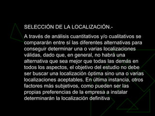 SELECCIÓN DE LA LOCALIZACIÓN.-  A través de análisis cuantitativos y/o cualitativos se compararán entre sí las diferentes alternativas para conseguir determinar una o varias localizaciones válidas, dado que, en general, no habrá una alternativa que sea mejor que todas las demás en todos los aspectos, el objetivo del estudio no debe ser buscar una localización óptima sino una o varias localizaciones aceptables. En última instancia, otros factores más subjetivos, como pueden ser las propias preferencias de la empresa a instalar determinarán la localización definitiva  