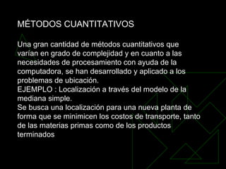 MÉTODOS CUANTITATIVOS Una gran cantidad de métodos cuantitativos que varían en grado de complejidad y en cuanto a las necesidades de procesamiento con ayuda de la computadora, se han desarrollado y aplicado a los problemas de ubicación.  EJEMPLO : Localización a través del modelo de la mediana simple.  Se busca una localización para una nueva planta de forma que se minimicen los costos de transporte, tanto de las materias primas como de los productos terminados 