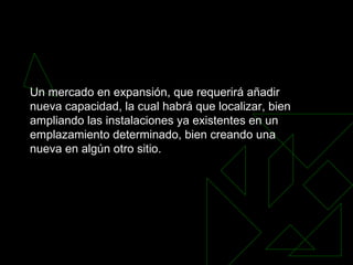 Un mercado en expansión, que requerirá añadir nueva capacidad, la cual habrá que localizar, bien ampliando las instalaciones ya existentes en un emplazamiento determinado, bien creando una nueva en algún otro sitio.   