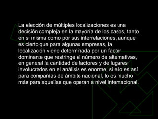 La elección de múltiples localizaciones es una decisión compleja en la mayoría de los casos, tanto en si misma como por sus interrelaciones, aunque es cierto que para algunas empresas, la localización viene determinada por un factor dominante que restringe el número de alternativas, en general la cantidad de factores y de lugares involucrados en el análisis es enorme, si ello es así para compañías de ámbito nacional, lo es mucho más para aquellas que operan a nivel internacional.  