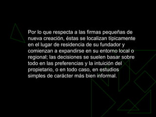 Por lo que respecta a las firmas pequeñas de nueva creación, éstas se localizan típicamente en el lugar de residencia de su fundador y comienzan a expandirse en su entorno local o regional; las decisiones se suelen basar sobre todo en las preferencias y la intuición del propietario, o en todo caso, en estudios simples de carácter más bien informal.  