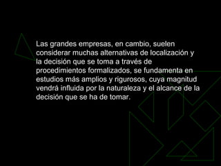 Las grandes empresas, en cambio, suelen considerar muchas alternativas de localización y la decisión que se toma a través de procedimientos formalizados, se fundamenta en estudios más amplios y rigurosos, cuya magnitud vendrá influida por la naturaleza y el alcance de la decisión que se ha de tomar.   