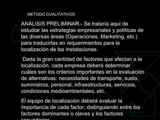 ANÁLISIS PRELIMINAR.- Se trataría aquí de estudiar las estrategias empresariales y políticas de las diversas áreas (Operaciones, Marketing, etc.) para traducirlas en requerimientos para la localización de las instalaciones. Dada la gran cantidad de factores que afectan a la localización, cada empresa deberá determinar cuáles son los criterios importantes en la evaluación de alternativas: necesidades de transporte, suelo, suministros, personal, infraestructuras, servicios, condiciones medioambientales, etc.  El equipo de localización deberá evaluar la importancia de cada factor, distinguiendo entre los factores dominantes o claves y los factores secundarios.  METODO CUALITATIVOS 