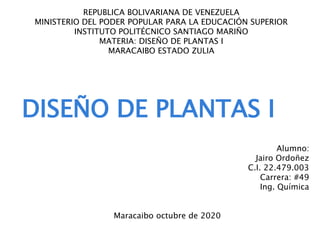 REPUBLICA BOLIVARIANA DE VENEZUELA
MINISTERIO DEL PODER POPULAR PARA LA EDUCACIÓN SUPERIOR
INSTITUTO POLITÉCNICO SANTIAGO MARIÑO
MATERIA: DISEÑO DE PLANTAS I
MARACAIBO ESTADO ZULIA
DISEÑO DE PLANTAS I
Alumno:
Jairo Ordoñez
C.I. 22.479.003
Carrera: #49
Ing. Química
Maracaibo octubre de 2020
 