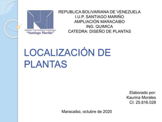 LOCALIZACIÓN DE
PLANTAS
REPUBLICA BOLIVARIANA DE VENEZUELA
I.U.P. SANTIAGO MARIÑO
AMPLIACIÓN MARACAIBO
ING. QUIMICA
CATEDRA: DISEÑO DE PLANTAS
Elaborado por:
Kaurina Morales
CI: 25.816.028
Maracaibo, octubre de 2020
 