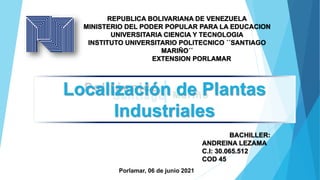 Politécnico
Santiago Mariño
BACHILLER:
ANDREINA LEZAMA
C.I: 30.065.512
COD 45
Localización de Plantas
Industriales
REPUBLICA BOLIVARIANA DE VENEZUELA
MINISTERIO DEL PODER POPULAR PARA LA EDUCACION
UNIVERSITARIA CIENCIA Y TECNOLOGIA
INSTITUTO UNIVERSITARIO POLITECNICO ´´SANTIAGO
MARIÑO´´
EXTENSION PORLAMAR
Porlamar, 06 de junio 2021
 