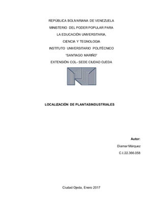 REPÚBLICA BOLIVARIANA DE VENEZUELA
MINISTERIO DEL PODER POPULAR PARA
LA EDUCACIÓN UNIVERSITARIA,
CIENCIA Y TEGNOLOGIA
INSTITUTO UNIVERSITARIO POLITÉCNICO
“SANTIAGO MARIÑO”
EXTENSIÓN COL- SEDE CIUDAD OJEDA
LOCALIZACIÓN DE PLANTASINDUSTRIALES
Autor:
Diamar Márquez
C.I.:22.366.058
Ciudad Ojeda, Enero 2017
 