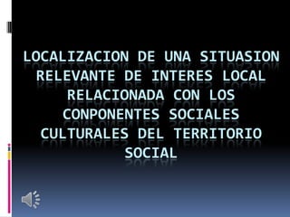 LOCALIZACION DE UNA SITUASION
RELEVANTE DE INTERES LOCAL
RELACIONADA CON LOS
CONPONENTES SOCIALES
CULTURALES DEL TERRITORIO
SOCIAL

 