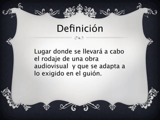 Definición
Lugar donde se llevará a cabo
el rodaje de una obra
audiovisual y que se adapta a
lo exigido en el guión.