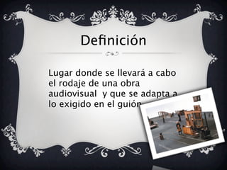 Definición
Lugar donde se llevará a cabo
el rodaje de una obra
audiovisual y que se adapta a
lo exigido en el guión.
