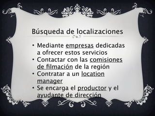 Búsqueda de localizaciones
• Mediante empresas dedicadas
a ofrecer estos servicios
• Contactar con las comisiones
de filmación de la región
• Contratar a un location
manager
• Se encarga el productor y el
ayudante de dirección