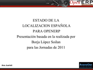 ESTADO DE LA
                   LOCALIZACION ESPAÑOLA
                          PARA OPENERP
               Presentación basada en la realizada por
                         Borja López Soilan
                     para las Jornadas de 2011



Ana Juaristi
 