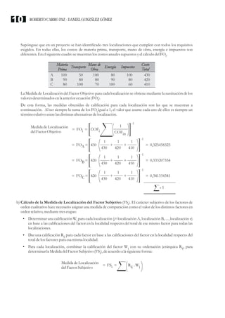 Supóngase que en un proyecto se han identificado tres localizaciones que cumplen con todos los requisitos
exigidos. En todas ellas, los costos de materia prima, transporte, mano de obra, energía e impuestos son
diferentes.En elsiguientecuadrosemuestranlos costosanualessupuestosyelcálculodelFO .
i
La Medida de Localización del Factor Objetivo para cada localización se obtiene mediante la sustitución de los
valoresdeterminados enla anteriorecuación(FO ).
i
De esta forma, las medidas obtenidas de calificación para cada localización son las que se muestran a
continuación. Al ser siempre la suma de los FO igual a 1, el valor que asume cada uno de ellos es siempre un
i
término relativo entrelasdistintasalternativasdelocalización.
b) Cálculo de la Medida de Localización del Factor Subjetivo (FS ). El carácter subjetivo de los factores de
i
orden cualitativo hace necesario asignar una medida de comparación como el valor de los distintos factores en
ordenrelativo,mediantetresetapas:
?
Determinar una calificación W para cada localización (j=localización A, localización B,…, localización n)
j
en base a las calificaciones del factor en la localidad respecto del total de ese mismo factor para todas las
localizaciones.
?
Dar una calificación R para cada factor en base a las calificaciones del factor en la localidad respecto del
ij
totaldelosfactorespara esamismalocalidad.
?
Para cada localización, combinar la calificación del factor W con su ordenación jerárquica R , para
j ij
determinar la MedidadelFactorSubjetivo (FS ),deacuerdoa la siguienteforma:
i
A
B
C
100
90
80
Materia
Prima
100
80
70
Mano de
Obra
50
80
100
Transporte
80
90
100
Energía
100
80
60
Impuestos
430
420
410
Costo
Total
MedidadeLocalización
delFactorObjetivo
= FO =
i COFi
-1
COFin
1
= FO =
A = 0,325458325
430
-1
430 420 410
1 1 1
+ +
-1
= FO =
B = 0,333207334
420
430 420 410
1 1 1
+ +
-1
= FO =
C = 0,341334341
420
430 420 410
1 1 1
+ +
1
MedidadeLocalización
delFactorSubjetivo
= FS =
i Rij . Wj
ROBERTO CARRO PAZ · DANIEL GONZÁLEZ GÓMEZ
10
 