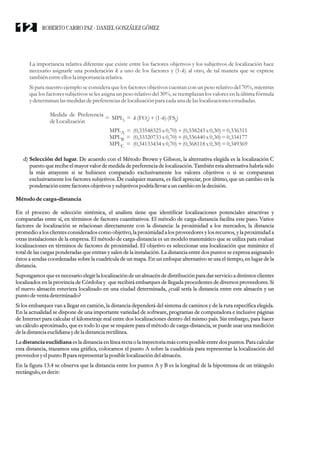La importancia relativa diferente que existe entre los factores objetivos y los subjetivos de localización hace
necesario asignarle una ponderación k a uno de los factores y (1-k) al otro, de tal manera que se exprese
también entreellosla importancia relativa.
Si para nuestro ejemplo se considera que los factores objetivos cuentan con un peso relativo del 70%, mientras
que los factores subjetivos se les asigna un peso relativo del 30%, se reemplazan los valores en la última fórmula
ydeterminan las medidasdepreferenciasdelocalización para cada una delaslocalizaciones estudiadas.
d) Selección del lugar. De acuerdo con el Método Brown y Gibson, la alternativa elegida es la localización C
puesto que recibe el mayor valor de medida de preferencia de localización. También esta alternativa habría sido
la más atrayente si se hubiesen comparado exclusivamente los valores objetivos o si se compararan
exclusivamente los factores subjetivos. De cualquier manera, es fácil apreciar, por último, que un cambio en la
ponderación entrefactoresobjetivos ysubjetivos podría llevara uncambio enla decisión.
Métodode carga-distancia
En el proceso de selección sistémica, el analista tiene que identificar localizaciones potenciales atractivas y
compararlas entre sí, en términos de factores cuantitativos. El método de carga-distancia facilita este paso. Varios
factores de localización se relacionan directamente con la distancia: la proximidad a los mercados, la distancia
promedio a los clientes considerados como objetivo, la proximidad a los proveedores y los recursos, y la proximidad a
otras instalaciones de la empresa. El método de carga-distancia es un modelo matemático que se utiliza para evaluar
localizaciones en términos de factores de proximidad. El objetivo es seleccionar una localización que minimice el
total de las cargas ponderadas que entran y salen de la instalación. La distancia entre dos puntos se expresa asignando
éstos a sendas coordenadas sobre la cuadrícula de un mapa. En un enfoque alternativo se usa el tiempo, en lugar de la
distancia.
Supongamos quees necesarioelegirla localización de un almacén de distribución para dar servicio a distintos clientes
localizados en la provincia de Córdoba y que recibirá embarques de llegada procedentes de diversos proveedores. Si
el nuevo almacén estuviera localizado en una ciudad determinada, ¿cuál sería la distancia entre este almacén y un
punto deventadeterminado?
Si los embarques van a llegar en camión, la distancia dependerá del sistema de caminos y de la ruta específica elegida.
En la actualidad se dispone de una importante variedad de software, programas de computadora e inclusive páginas
de Internet para calcular el kilometraje real entre dos localizaciones dentro del mismo país. Sin embargo, para hacer
un cálculo aproximado, que es todo lo que se requiere para el método de carga-distancia, se puede usar una medición
dela distanciaeuclidianaydela distanciarectilínea.
La distancia euclidiana es la distancia en línea rectao la trayectoriamás corta posible entredos puntos. Para calcular
esta distancia, trazamos una gráfica, colocamos el punto A sobre la cuadrícula para representar la localización del
proveedoryelpunto Bpara representarla posible localización delalmacén.
En la figura 13.4 se observa que la distancia entre los puntos A y B es la longitud de la hipotenusa de un triángulo
rectángulo,esdecir:
Medida de Preferencia
deLocalización
= MPL =
i
MPL =
A
MPL =
B
MPL =
C
k (FO )+(1-k)(FS )
i i
(0,33548325x0,70)+(0,338243x0,30)=0,336311
(0,33320733x0,70)+(0,336440x0,30)=0,334177
(0,34133434x0,70)+(0,368118x0,30)=0,349369
ROBERTO CARRO PAZ · DANIEL GONZÁLEZ GÓMEZ
12
 