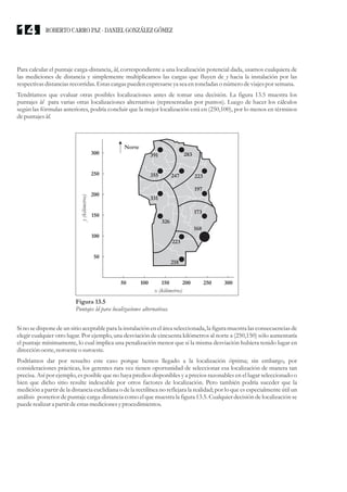 Para calcular el puntaje carga-distancia, ld, correspondiente a una localización potencial dada, usamos cualquiera de
las mediciones de distancia y simplemente multiplicamos las cargas que fluyen de y hacia la instalación por las
respectivasdistanciasrecorridas.Estascargaspuedenexpresarseyaseaentoneladas o númerodeviajespor semana.
Tendríamos que evaluar otras posibles localizaciones antes de tomar una decisión. La figura 13.5 muestra los
puntajes ld para varias otras localizaciones alternativas (representadas por puntos). Luego de hacer los cálculos
según las fórmulas anteriores, podría concluir que la mejor localización está en (250,100), por lo menos en términos
depuntajesld.
Si no se dispone de un sitio aceptable para la instalación en el área seleccionada, la figura muestra las consecuencias de
elegir cualquier otro lugar. Por ejemplo, una desviación de cincuenta kilómetros al norte a (250,150) sólo aumentaría
el puntaje mínimamente, lo cual implica una penalización menor que si la misma desviación hubiera tenido lugar en
direcciónoeste,noroesteo suroeste.
Podríamos dar por resuelto este caso porque hemos llegado a la localización óptima; sin embargo, por
consideraciones prácticas, los gerentes rara vez tienen oportunidad de seleccionar esa localización de manera tan
precisa. Así por ejemplo, es posible que no haya predios disponibles y a precios razonables en el lugar seleccionado o
bien que dicho sitio resulte indeseable por otros factores de localización. Pero también podría suceder que la
medición a partir de la distancia euclidiana o de la rectilínea no reflejara la realidad; por lo que es especialmente útil un
análisis posterior de puntaje carga-distancia como el que muestra la figura 13.5. Cualquier decisión de localización se
puederealizara partirdeestasmedicionesyprocedimientos.
Figura 13.5
Puntajes ld para localizaciones alternativas.
Norte
300
250
200
150
100
50
50 100 150
x (kilómetros)
y
(kilómetros)
200 250 300
391 283
355
331
326
223
218
197
173
168
247 223
ROBERTO CARRO PAZ · DANIEL GONZÁLEZ GÓMEZ
14
 