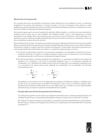 Métododel centro de gravedad
En el método del centro de gravedad se determina la mejor ubicación de una instalación en base a la ubicación
geográfica de los puntos meta (destino), el volumen enviado y el costo de transporte. Este método es usado
ampliamente para la localización de centros de distribución donde la principal preocupación es minimizar los costos
deenvío asociados con la propia actividad dela empresa.
Este método supone que los costos de transporte de entrada y salida son iguales y no incluye los costos especiales de
despacho para las cargas que no sean completas. De cualquier manera, y pese a estas limitaciones, un punto
importante el cual siempre debe tenerse presente para una correcta toma de decisiones sobre localización, es el
permitirse cruzar los distintos resultados alcanzados por los diversos métodos existentes y no solamente en base a un
únicoresultadoprovenientedeun solo método.
De la combinación de métodos de decisión, encontramos que para la aplicación del método de centro de gravedad,
debemos partir del modelo de carga-distancia. Someter a prueba diferentes localizaciones con este último modelo es
relativamente sencillo si se aplica un proceso sistémico de búsqueda. Un buen punto de partida es precisamente el
centrodegravedaddelárearelacionada como objetivo yserealizan los siguientespasos sucesivos:
1) Se colocan las ubicaciones existentes en un sistema de cuadrícula con coordenadas (la selección de estas es
totalmente arbitraria). El objetivo es establecer distancias relativas entre las ubicaciones. En las decisiones
internacionales puedeserútilelusodecoordenadasdelongitudylatitud.
2) El centro de gravedad se encuentra calculando las coordenadas x e y que dan por resultado el costo mínimo de
transporte. La coordenada x del centro de gravedad, designada como x*, se determina utilizando las
coordenadas x (x ) y dividiendo el resultado entre la suma de las cargas (Ól ). La coordenada y, designada como
i i
y*, se encuentra en la misma manera, pero utilizando las coordenadas y en el numerador. Las fórmulas
correspondientesson:
Generalmente, esta localización no es la óptima para las mediciones de distancia rectilínea o euclidiana, pero
no deja de ser un excelente punto de partida. Normalmente, lo que se hace es calcular los puntajes carga-
distancia para las distintas localizaciones de la zona elegida, hasta que el analista se sienta suficientemente
satisfecho dequesusoluciónseaproximaconsiderablementea la óptima.
Ejemploaplicación del métodode ponderación de factores:
Una refinería de petróleo necesita ubicar una instalación intermedia entre su refinería principal ubicada en la
ciudaddeVenado TuertoysusprincipalesdistribuidoresubicadosenlasprovinciasdeSanta FeyCórdoba.
En la figura 13.6 aparece el mapa de coordenadas. La cantidad de gasolina despachada hasta y desde la planta.
Por otro lado, los volúmenes de despacho de la refinería y los requerimientos de cada distribuidor se muestran
enla figura13.7.
y
x* =
l . x
i i
i
li
i
y*=
l . y
i i
i
li
i
LOCALIZACIÓN DE INSTALACIONES 15
 