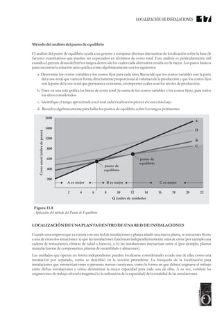 Métododel análisis del punto de equilibrio
El análisis del punto de equilibrio ayuda a un gerente a comparar diversas alternativas de localización sobre la base de
factores cuantitativos que pueden ser expresados en términos de costo total. Este análisis es particularmente útil
cuando el gerente desea definir los rangos dentro de los cuales cada alternativa resulta ser la mejor. Los pasos básicos
para encontrarla solucióntantográficacomo algebraicamenteson lossiguientes:
a Determine los costos variables y los costos fijos para cada sitio. Recuerde que los costos variables son la parte
del costo total que varía en forma directamente proporcional al volumen de la producción y que los costos fijos
son la partedelcostototalquepermanececonstante,sin importarcuálesseanlos nivelesdeproducción.
b. Trace en una sola gráfica las líneas de costo total (la suma de los costos variables y los costos fijos), para todos
lossitiosconsiderados.
c. Identifiqueelrango aproximado enelcualcada localización proveeelcostomásbajo.
d. Resuelva algebraicamentepara hallar lospuntosdeequilibriosobrelos rangospertinentes.
LOCALIZACIÓN DEUNA PLANTA DENTRODEUNA REDDEINSTALACIONES
Cuando una empresa que ya cuenta con una red de instalaciones y planea añadir una nueva planta, se encuentra frente
a una de estas dos situaciones: a) que las instalaciones funcionan independientemente unas de otras (por ejemplo una
cadena de restaurantes, clínicas de salud o bancos), o b) las instalaciones interactúan entre sí (por ejemplo, plantas
manufacturerasdecomponentes,plantas deensamblado yalmacenes).
Las unidades que operan en forma independiente pueden localizarse considerando a cada una de ellas como una
instalación por separado, como se describió en la sección precedente. La búsqueda de la localización para
instalaciones que interactúan entre sí presenta nuevas cuestiones, como la forma en que deberá asignarse el trabajo
entre dichas instalaciones y cómo determinar la mejor capacidad para cada una de ellas. A su vez, cambiar las
asignacionesdetrabajo afectala magnitud(ola utilizacióndela capacidad)dela totalidad delasinstalaciones.
Figura 13.8
Aplicación del método del Punto de Equilibrio
1600
Costo
anual
(miles
de
pesos)
1400
1200
800
600
400
200
2 4 6 8 10
Q (miles de unidades
12 14 16 18 20 22
A
D
B
C
A es mejor
punto de
equilibrio
punto de
equilibrio
B es mejor C es mejor
LOCALIZACIÓN DE INSTALACIONES 17
 