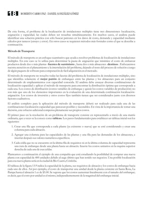 De esta forma, el problema de la localización de instalaciones múltiples tiene tres dimensiones: localización,
asignación y capacidad, las cuales deben ser resueltas simultáneamente. En muchos casos, el analista puede
identificar una solución práctica con sólo buscar patrones en los datos de costo, demanda y capacidad mediante
cálculos por tanteos (ensayo y error). En otros casos se requieren métodos más formales como el que se describe a
continuación.
Métodode Transporte
El método de transporte es un enfoque cuantitativo que ayuda a resolver problemas de localización de instalaciones
múltiples. En este caso se lo utiliza para determinar la pauta de asignación que minimice el costo de embarcar
productos desde dos o más plantas -fuentes de suministro-, hasta dos o más almacenes -destinos-. Enfocaremos
nuestra atención en el planeamiento y la interrelación del problema, dejando el resto del proceso de solución a cargo
dealgún paquetedesoftwarepara computacióndefáciladquisiciónenelmercado.
El método de transporte no resuelve todas las facetas del problema de localización de instalaciones múltiples, sino
que identifica solamente el mejor patrón de embarques entre las plantas y los almacenes para un conjunto
determinado de emplazamientos con capacidad conocida. El analista debe ensayar diversas combinaciones de
localización-capacidad y aplicar el método de transporte para encontrar la distribución óptima que corresponde a
cada una. Los costos de distribución (costos variables de embarque y quizás los costos variables de producción) no
son más que uno de los elementos importantes en la evaluación de una determinada combinación localización-
asignación. Los costos de inversión y otros costos fijos también tienen que ser considerados junto con diversos
factorescualitativos.
El análisis completo para la aplicación del método de transporte deberá ser realizado para cada una de las
combinaciones localización-capacidad que parezcan posibles y razonables. En vista de la importancia de tomar una
decisión,esteesfuerzoadicional compensa plenamentesuspropios costos.
El primer paso en la resolución de un problema de transporte consiste en representarlo a través de una matriz
ordinaria, que a veces se la conoce como tableau. Los pasos fundamentales para establecer un tableau inicial son los
siguientes:
1. Crear una fila que corresponda a cada planta (ya existente o nueva) que se esté considerando y crear una
columna para cada almacén.
2. Agregar una columna para las capacidades de las plantas y una fila para las demandas de los almacenes, e
insertardespuéssusvaloresnuméricosespecíficos.
3. Cada celda que no se encuentre en la última fila de requisitos ni en la última columna de capacidad representa
una ruta de embarque desde una planta hasta un almacén. Inserte los costos unitarios en la esquina superior
derecha decada una deesasceldas.
Planteamos a continuación el ejemplo de una compañía que está estudiando la posibilidad de comprar una nueva
planta con capacidad de 400 unidades debido al auge último que han tenido sus negocios. Una posible localización
para esanueva planta seríaenla ciudaddeRío Cuarto,Córdoba.
El tableau de la figura 13.9 indica la capacidad de la planta, sus requisitos de almacén y los costos de embarque hacia
cada uno de ellos. Así por ejemplo, el costo de transportar una unidad desde la planta existente en Santa Rosa, La
Pampa hasta el almacén 1 es de $5.00. Se supone que los costos aumentan linealmente con el tamaño del embarque;
esdecir,queelcostopor unidad eselmismo,independientementedela magnituddelembarqueinicial.
ROBERTO CARRO PAZ · DANIEL GONZÁLEZ GÓMEZ
18
 