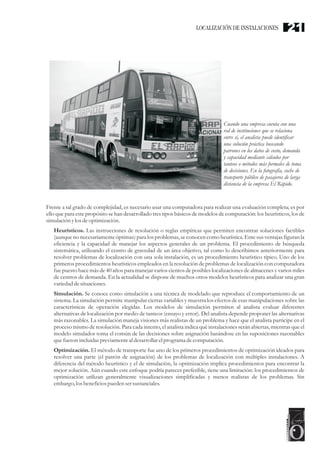 Cuando una empresa cuenta con una
red de instituciones que se relaciona
entre sí, el analista puede identificar
una solución práctica buscando
patrones en los datos de costo, demanda
y capacidad mediante cálculos por
tanteos o métodos más formales de toma
de decisiones. En la fotografía, coche de
transporte público de pasajeros de larga
distancia de la empresa El Rápido.
Frente a tal grado de complejidad, es necesario usar una computadora para realizar una evaluación completa; es por
ello que para este propósito se han desarrollado tres tipos básicos de modelos de computación: los heurísticos, los de
simulación ylos deoptimización.
Heurísticos. Las instrucciones de resolución o reglas empíricas que permiten encontrar soluciones factibles
(aunqueno necesariamenteóptimas) para los problemas, seconocen como heurística.Ente susventajas figuran la
eficiencia y la capacidad de manejar los aspectos generales de un problema. El procedimiento de búsqueda
sistemática, utilizando el centro de gravedad de un área objetivo, tal como lo describimos anteriormente para
resolver problemas de localización con una sola instalación, es un procedimiento heurístico típico. Uno de los
primeros procedimientos heurísticos empleados en la resolución de problemas de localización con computadora
fue puesto hace más de 40 años para manejar varios cientos de posibles localizaciones de almacenes y varios miles
de centros de demanda. En la actualidad se dispone de muchos otros modelos heurísticos para analizar una gran
variedaddesituaciones.
Simulación. Se conoce como simulación a una técnica de modelado que reproduce el comportamiento de un
sistema. La simulación permite manipular ciertas variables y muestra los efectos de esas manipulaciones sobre las
características de operación elegidas. Los modelos de simulación permiten al analista evaluar diferentes
alternativas de localización por medio de tanteos (ensayo y error). Del analista depende proponer las alternativas
más razonables. La simulación maneja visiones más realistas de un problema y hace que el analista participe en el
proceso mismo de resolución. Para cada intento, el analista indica qué instalaciones serán abiertas, mientras que el
modelo simulador toma el común de las decisiones sobre asignación basándose en las suposiciones razonables
quefueronincluidaspreviamenteal desarrollarelprograma decomputación.
Optimización. El método de transporte fue uno de los primeros procedimientos de optimización ideados para
resolver una parte (el patrón de asignación) de los problemas de localización con múltiples instalaciones. A
diferencia del método heurístico y el de simulación, la optimización implica procedimientos para encontrar la
mejor solución. Aún cuando este enfoque podría parecer preferible, tiene una limitación: los procedimientos de
optimización utilizan generalmente visualizaciones simplificadas y menos realistas de los problemas. Sin
embargo,losbeneficiospuedensersustanciales.
LOCALIZACIÓN DE INSTALACIONES 21
 
