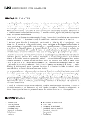 PUNTOSRELEVANTES
?
La globalización de las operaciones afecta tanto a las industrias manufactureras como a las de servicios. Un
número cada día mayor de instalaciones están siendo establecidas en otros países, y las ventas (e importaciones)
externas se están incrementando. Los cuatro factores que aceleran la globalización son: el mejoramiento del
transporte y las tecnologías de la comunicación, la apertura de los sistemas financieros, el incremento de la
demanda de importaciones y la reducción de costos de importación y otras barreras al comercio. A las ventajas de
las operaciones mundiales se oponen las diferencias en materia de idiomas, regulaciones y culturas, que generan
nuevosproblemas deadministración.
?
Las decisiones de localización dependen de muchos factores. Para una situación cualquiera, es posible descartar
algunos por completo;a losrestantesselespuededividirenfactoresdominantes o críticosysecundarios.
?
El ambiente laboral favorable, la proximidad a los mercados, la calidad de vida y la proximidad a otras
instalaciones de la empresa son factores importantes para la mayoría de las decisiones sobre localización de
plantas manufactureras. La proximidad a mercados, clientes o comunidades suele ser el factor más importante en
las decisiones de localización cuando se trata de industrias de servicios. La competencia es un factor que
complica las estimaciones del potencial de ventas de una localización. La presencia de instalaciones
competidorasenlascercaníasconstituyeuna ventaja o una desventaja,segúneltipo deempresadequesetrate.
?
Una forma de evaluar los factores cualitativos consiste en calcular un puntaje ponderado para cada localización
alternativa, aplicando el modelo de la matriz de preferencias. El método de carga-distancia reúne todos los
intereses de proximidad (a mercados, proveedores, recursos y a otras instalaciones de la empresa) en las primeras
etapas del análisis de localización. Cuando un analista realiza una búsqueda sobre patrón, o sea en toda la
cuadrícula que cubre un área, consigue identificar localizaciones a las cuales corresponden puntajes ld más bajos.
El centro de gravedad de un área es un buen punto de partida para realizar una búsqueda de este tipo. El análisis
del punto de equilibrio puede ayudar a comparar alternativas de localización cuando los factores de la misma
puedendefinierseentérminos decostosfijosycostosvariables.
?
Los problemas referentes a múltiples instalaciones tienen tres dimensiones: localización, asignación y capacidad.
El método de transporte es una herramienta básica que nos ayuda a encontrar el mejor patrón de asignación para
una combinación particular de opciones de localización-capacidad. Los costos de transporte se calculan
nuevamente para cada combinación localización-capacidad que se desee considerar. El criterio único del método
de transporte, para determinar el mejor patrón de embarques, consiste en buscar el costo de transporte mínimo.
Para completar el estudio de localización, el análisis tiene que ampliarse a fin de incluir en él todo el conjunto de
los factoresdelocalización.
?
El análisis de localización adquiere mayor complejidad cuando se trata de múltiples instalaciones. En el caso de
los últimos tiempos se han desarrollado una gran variedad de modelos computarizados heurísticos, de
simulación ydeoptimización, con elpropósito deayudara losanalistas a lidiarcon toda esacomplejidad.
TÉRMINOSCLAVE
?
Calidad devida
?
Centrodegravedad
?
Distanciaeuclidiana
?
Distanciarectilínea
?
Factoresdelocalización
?
Globalización
?
Heurística
?
Localización dela instalación
?
Masacrítica
?
Métododecarga-distancia
?
Métododepunto deequilibrio
?
Métododetransporte
?
Optimización
?
Simulación
ROBERTO CARRO PAZ · DANIEL GONZÁLEZ GÓMEZ
22
 