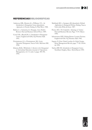 REFERENCIASBIBLIOGRÁFICAS
Anderson, D.R., Dennis, J.S. y Williams, T.A. An
Introduction to Management Science: Quantitative
Approaches to Decision Making. St. Paul West. 1988.
Barlett, C. y Sumantra, G. Managing Across Borders.
Boston. Harvard Business School Press. 1989.
Cook T.M. y Russell, R. A. Introduction to Management
Sciences. Englewood Cliffs, N.J. Prentice Hall.
1991.
Fitzsimmons, J.A. y Fitzsimmons, M.J. Service
Operations Management. Nueva York. McGraw-Hill.
1998.
Klassen, R.D, y Whybork, C. Barriers to the Management
of International Operations. Journal of Operations
Management, vol. 11, num. 4, pags. 385-396.
1994.
Markland, R.E. y Sweigart, J.R. Quantitative Methods
Applications to Managerial Decision Making. Nueva
York. John Wiley & Sons. 1987.
Porter, M.E. The Competitive Advantage of Nations.
Harvard Business Review. Pags. 73-93. Marzo
1990.
Schemenner, R.W. Making Business Location Decisions.
Englewood Clifs. N.J. Prentice Hall. 1982.
Sugura, H. How Honda Localizes Its Global Strategy.
Sloan Management Review, pags. 77-82. Otoño
de 1990.
Taylor, B.W. III. Introduction to Management Science.
Needham Heights, Mass. Ally & Bacon 1990.
LOCALIZACIÓN DE INSTALACIONES 23
 