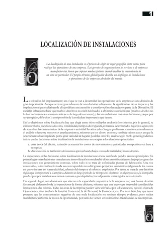 a selección del emplazamiento en el que se van a desarrollar las operaciones de la empresa es una decisión de
gran importancia. Aunque se trate generalmente de una decisión infrecuente, la significación de su impacto y las
implicaciones que se derivan de ella justifican una atención y consideración adecuada por parte de la Dirección. El
carácter infrecuente hace que muchos directivos no estén habituados a afrontar estas cuestiones (muchos de ellos no
lo han hecho nunca o acaso una sola vez a lo largo de su carrera), y las interrelaciones con otras decisiones, ya que por
sercomplejas,dificultanla comprensióndela verdaderaimportancia quetienen.
En las decisiones sobre localización hay que elegir entre sitios múltiples en donde los criterios, por lo general, se
circunscriben a cuestiones de costo, rentabilidad, tiempos de respuesta, cercanía a determinados lugares o algún otro
de acuerdo a las características de la empresa o actividad llevada a cabo. Surgen problemas cuando se consideran en
el análisis solamente muy pocos emplazamientos, mientras que en el otro extremo, también existen casos en que la
selección resulta complicada por la gran variedad de lugares posibles entre los cuales elegir. Por lo general, podemos
inferirquelasdecisionessobrelocalización deinstalacionesno escapan a dos eleccionesprincipales:
a. estar cerca del cliente, teniendo en cuenta los costos de movimientos y prioridades competitivas en base a
tiempo;o
b.ubicarsecercadelasfuentesdeinsumosaprovechando bajos costosdematerialesymano deobra.
La importancia de las decisiones sobre localización de instalaciones viene justificada por dos razones principales. En
primerlugar estasdecisionesentrañan una inmovilización considerablede recursosfinancieros a largo plazo, pueslas
instalaciones son generalmente costosas, sobre todo si se trata de sofisticadas plantas de fabricación. Una vez
construidas, la inversión efectuada no es recuperable sin sufrir graves perjuicios económicos (algunos de los costos
en que se incurre no son realizables), además del tiempo y el esfuerzo empleados. Por tanto, se trata de una decisión
rígida que compromete a la empresa durante un largo período de tiempo; no obstante, en algunos casos, la compañía
puedeoptarpor instalacionesmenoscostosaso por alquilarlas,lo cualpermiterestarrigideza estadecisión.
En segundo lugar, son decisiones que afectan a la capacidad competitiva de la empresa; así, una buena elección
favorecerá el desarrollo de las operaciones de forma eficiente, mientras que una incorrecta impondrá considerables
limitaciones a las mismas. Todas las áreas de la empresa pueden verse afectadas por la localización, no sólo el área de
Operaciones, sino también la función Comercial, la de Personal, la Financiera, etc. Por otro lado, hay que tener
presente que las consecuencias negativas de una mala localización no resultan siempre evidentes, pues suelen
manifestarseenforma decostosdeoportunidad, por tanto no vienen enlos informestradicionalesdelasempresas.
L
LOCALIZACIÓN DE INSTALACIONES
La localización de una instalación es el proceso de elegir un lugar geográfico entre varios para
realizar las operaciones de una empresa. Los gerentes de organizaciones de servicios o de empresas
manufactureras tienen que sopesar muchos factores cuando evalúan la conveniencia de
un sitio en particular. El propio término globalización describe un despliegue de instalaciones
y operaciones de las empresas alrededor del mundo.
1
 