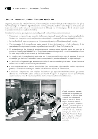 CAUSAS Y TIPOSDEDECISIONESSOBRELOCALIZACIÓN
En general, las decisiones sobre localización podrían catalogarse de infrecuentes; de hecho la frecuencia con que se
presenta este tipo de problemas depende de varios factores, entre ellos podemos citar el tipo de instalaciones (es
mucho más común en las tiendas o comercios que en las fábricas) o el tipo de empresa (las de servicios suelen
necesitarmásinstalacionesquelasindustriales).
Entrelasdiversascausasqueoriginan problemas ligados a la localización, podríamos mencionar:
?
Un mercado en expansión, que requerirá añadir nueva capacidad, la cual habrá que localizar ampliando las
instalacionesyaexistentesenun emplazamiento determinado o bien creandouna nueva enalgún otrositio.
?
La introduccióndenuevosproductoso servicios,queconlleva una problemáticasimilara la anterior.
?
Una contracción de la demanda, que puede requerir el cierre de instalaciones y/o la reubicación de las
operaciones.Otrotantosucedecuando seproducencambios enla localización dela demanda.
?
El agotamiento de las fuentes de abastecimiento de materias primas también puede ser causa de la
relocalización de las operaciones. Este es el caso que se produce en empresas de extracción cuando, al cabo de
los años,seagotan los yacimientosquesevenían explotando.
?
La obsolescencia de una planta de fabricación por el transcurso del tiempo o por la aparición de nuevas
tecnologías,quesetraducea menudoenla creacióndeuna nueva planta más moderna enalgún otrolugar.
?
La presión de la competencia que, para aumentar el nivel de servicio ofrecido, puede llevar a la creación de más
instalacioneso a la relocalizacióndealgunas existentes.
?
Cambios en otros recursos como la mano de obra o los componentes subcontratados o en las condiciones
políticaso económicasdeuna regióntambién son otrascausasposiblesderelocalización.
?
Las fusiones y adquisiciones entre empresas pueden hacer que algunas resulten redundantes o queden mal
ubicadas con respecto a las demás. Este es el caso reciente de algunos de los grandes bancos, que han tenido
quereordenarsusredesdesucursalesyoficinas traslosprocesosdefusionesquehan vivido.
Cuando una empresa toma una
decisión sobre localización de sus
instalaciones, los directivos deben
acumular toda la información
acerca del tema. Esta decisión les
obliga a relacionarse con todos
aquellos profesionales que puedan
ayudarles a formar una opinión lo
más completa posible de los sitios
sobre los cuales van a decidir. En
la imagen, una reunión en el
Banco de la Provincia de Buenos
Aires, analizando posibilidades
para la apertura de nuevas
sucursales.
ROBERTO CARRO PAZ · DANIEL GONZÁLEZ GÓMEZ
2
 