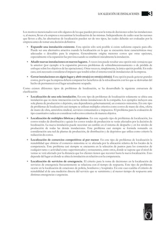 Los motivos mencionados son sólo algunos de los que pueden provocar la toma de decisiones sobre las instalaciones
o, al menos, llevar a la empresa a reexaminar la localización de las mismas. Independiente de cuáles sean las razones
que lleven a ello, las alternativas de localización pueden ser de tres tipos, las cuales deberán ser evaluadas por la
empresaantesdetomaruna decisióndefinitiva:
?
Expandir una instalación existente. Esta opción sólo será posible si existe suficiente espacio para ello.
Puede ser una alternativa atractiva cuando la localización en la que se encuentra tiene características muy
adecuadas o deseables para la empresa. Generalmente origina menores costos que otras opciones,
especialmentesila expansión fueprevistacuando seestablecióinicialmentela instalación.
?
Añadir nuevas instalaciones en nuevos lugares. A veces ésta puede resultar una opción más ventajosa que
la anterior (por ejemplo si la expansión provoca problemas de sobredimensionamiento o de pérdida de
enfoque sobre los objetivos de las operaciones). Otras veces es, simplemente, la única opción posible. En todo
caso,seránecesarioconsiderarelimpacto quetendrásobreelsistematotaldeinstalacionesdela empresa.
?
Cerrar instalaciones en algún lugar y abrir otra(s) en otro(s) sitio(s). Esta opción puede generar grandes
costos, por lo que la empresa deberá comparar los beneficios de la relocalización con los que se derivarían del
hecho depermanecerenellugaractualmenteocupado.
Como existen diferentes tipos de problemas de localización, se ha desarrollado la siguiente estructura de
clasificación:
?
Localización de una sola instalación. En este tipo de problemas de localización solamente se ubica una
instalación que no tiene interacción con las demás instalaciones de la compañía. Los ejemplos incluyen una
sola planta de producción o depósito, una dependencia gubernamental, un comercio minorista. En este tipo
de problemas de localización casi siempre se utilizan múltiples criterios como costos de mano de obra, oferta
de mano de obra, atmósfera sindical, servicios comunitarios e impuestos. El problema para la evaluación de
tipo cuantitativo radicaenconsiderartodosestoscriteriosdemanera objetiva.
?
Localización de múltiples fábricas y depósitos. En este segundo tipo de problemas de localización, los
costos totales de distribución y quizás los costos totales de producción se verán afectados por la decisión de
localización. La nueva instalación puede necesitar un cambio en el sistema de despacho y en los niveles de
producción de todas las demás instalaciones. Este problema casi siempre se formula tomando en
consideración una red de plantas de producción, de distribución y de depósitos que utiliza como criterio la
reduccióndecostos.
?
Localización de comercios competitivos al por menor. En este tipo de problemas de localización la
rentabilidad que obtiene el comercio minorista se ve afectada por la ubicación relativa de los locales de la
competencia. Este problema casi siempre se encuentra en la selección de puntos para los comercios de
cualquier ramo o actividad como supermercados y restaurantes, entre otros, donde se supone que el nivel de
ventas se verá afectado por la distancia que los clientes tienen que recorrer hasta la nueva localización. Esto
dependedellugarendonde seubicala instalación enrelacióncon la competencia.
?
Localización de servicios de emergencia. El criterio para la toma de decisiones en la localización de
servicios de emergencia frecuentemente se relaciona con el tiempo de respuesta. Este tipo de problemas
ocurre en la localización de estaciones de policía, bomberos y hospitales. En este caso cambia el criterio de
rentabilidad al de una medición directa del servicio que se suministra y al menor tiempo de respuesta ante
distintasemergenciaso urgencias.
LOCALIZACIÓN DE INSTALACIONES 3
 