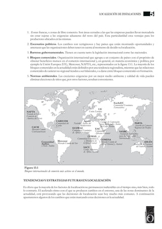 1. Zonas francas, o zonas de libre comercio. Son áreas cerradas a las que las empresas pueden llevar mercadería
sin estar sujetas a las exigencias aduaneras del resto del país. Esta particularidad crea ventajas para los
productoresubicadosenlas mismas.
2. Escenarios políticos. Los cambios son vertiginosos y hay países que están mostrando oportunidades y
amenazas quelas organizaciones debentenerencuentaal momento dedecidirsulocalización.
3. Barreras gubernamentales. Tienen en cuenta tanto la legislación internacional como las nacionales.
4. Bloques comerciales. Organización internacional que agrupa a un conjunto de países con el propósito de
obtener beneficios mutuos en el comercio internacional y, en general, en materia económica y política; por
ejemplo la Unión Europea (UE), Mercosur, NAFTA, etc., representados en la figura 13.1. La mayoría de los
bloques comerciales en la actualidad están definidos por una tendencia regionalista, mientras que las relaciones
comercialesdecarácterno regionaltiendena serbilaterales,o a darseentrebloquescomercialesenformación.
5. Normas ambientales. Las crecientes exigencias por un mejor medio ambiente y calidad de vida pueden
eliminareleccionesdesitiosque,por otrosfactores,resultanconvenientes.
TENDENCIASY ESTRATEGIASFUTURAS ENLOCALIZACIÓN
Es obvio que la mayoría de los factores de localización no permanecen inalterables en el tiempo sino, más bien, todo
lo contrario. El acelerado ritmo con el que se producen cambios en el entorno, una de las notas dominantes de la
actualidad, está provocando que las decisiones de localización sean hoy mucho más comunes. A continuación
apuntaremosalgunos delos cambios queestánmarcando estasdecisionesenla actualidad.
Figura 13.1
Bloques internacionales de comercio más activos en el mundo.
Mercosur
Mercado Común del Sur
Comunidad
Andina
o Pacto Andino
CACM
Mercado Común
Centroamericano
CARICOM
Comunidad del
Caribe
ECOWAS
Comunidad Económica
de África Occidental
SACU
Unión Aduanera
de África Austral
COMESA
Mercado Común de
África Oriental y Austral
EAC
Comunidad
Africana Oriental
SAARC
Asociación Sudasiática
para la Cooperación
Internacional
PARTA
Acuerdo de Comercio
Regional del Pacífico
ASEAN
Asociación de Naciones
del Sudeste Asiático
GCC
Consejo de Cooperación
para los Estados Árabes
del Golfo Pérsico
EurAsEC
Comunidad Económica
Euroasiática
NAFTA
Tratado de Libre
Comercio de
América del Norte
Agadir
Naciones Árabes del
Mediterráneo
UE
Unión Europea
CEMAX
Comunidad Económica
y Monetaria de
ñÁfrica Central
LOCALIZACIÓN DE INSTALACIONES 5
 