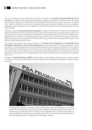 Uno de los fenómenos más importantes que estamos viviendo es la creciente internacionalización de la
economía. Las empresas están traspasando fronteras para competir a nivel global. Las localizaciones en otros países
distintos del de origen están a la orden del día para las grandes empresas. Aparecen nuevos mercados y se unifican
otros. Todo ello intensifica la presión de la competencia, hace que los factores logísticos sean más complejos e
importantes y que las empresas se vean obligadas a reexaminar la localización de sus instalaciones para no perder
competitividad.
Al mismo tiempo, la automatización de los procesos en algunas industrias está contribuyendo a la pérdida de
importancia del factor costo de la mano de obra y, por tanto, a hacer menos atractivos aquellos países o regiones con
bajo nivel salarial; en cambio, la calificación, la flexibilidad y la movilidad de la mano de obra están cobrando mayor
significación. No obstante, el costo del factor trabajo sigue siendo un factor fundamental en algunas industrias y
también en algunas fases de los procesos de fabricación de otras que, debido a ello, están trasladándose a países como
México,Taiwán, Singapur,India yChina.
Otro aspecto destacado de estos nuevos tiempos es la mejora de los transportes y el desarrollo de las
tecnologías informáticas y de las telecomunicaciones, lo cual está ayudando a la internacionalización de las
operaciones y está posibilitando una mayor diversidad geográfica en las decisiones de localización. Esto, unido al
mayor énfasis de la competencia en el servicio al cliente, el contacto directo, el rápido desarrollo de nuevos productos
y la entrega rápida, se está traduciendo en una tendencia a la localización cercana a los mercados. En lo que a la
fabricación se refiere, gracias a las tecnologías flexibles, las empresas pueden optar por instalar plantas más pequeñas
ynumerosas.
Por último, la adopción de sistemas JIT en algunas industrias está obligando a las empresas proveedoras y clientes
a localizarse en una zona próxima unos de otros para poder reducir los tiempos de transporte y realizar entregas
frecuentes.
PSA Peugeot Citroën produce, comercializa y exporta vehículos y piezas con una calidad competitiva a nivel mundial.
El perfil internacional del grupo se sostiene con la presencia estratégica de sus fábricas terminales (6 en Francia, 2 en
España y una en Argentina, Brasil, Rusia, Portugal, Eslovaquia, República Checa, Eslovenia y China),fábricas de
mecánica y fundición (13 en Francia y una en Argentina, Brasil y China) y establecimientos de montaje (en Turquía e
Irán). Enla fotografía, planta PSA Peugeot-CitroënenBerazategui,Argentina.
ROBERTO CARRO PAZ · DANIEL GONZÁLEZ GÓMEZ
6
 