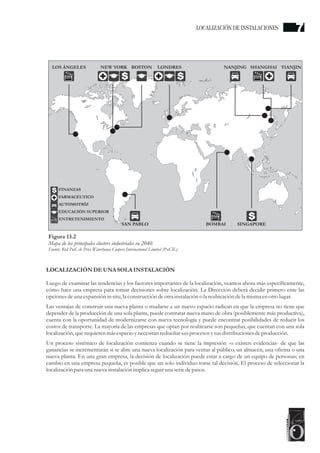 LOCALIZACIÓN DEUNA SOLA INSTALACIÓN
Luego de examinar las tendencias y los factores importantes de la localización, veamos ahora más específicamente,
cómo hace una empresa para tomar decisiones sobre localización. La Dirección deberá decidir primero ente las
opciones deuna expansión in situ,la construccióndeotrainstalación o la reubicacióndela misma enotrolugar.
Las ventajas de construir una nueva planta o mudarse a un nuevo espacio radican en que la empresa no tiene que
depender de la producción de una sola planta, puede contratar nueva mano de obra (posiblemente más productiva),
cuenta con la oportunidad de modernizarse con nueva tecnología y puede encontrar posibilidades de reducir los
costos de transporte. La mayoría de las empresas que optan por reubicarse son pequeñas, que cuentan con una sola
localización, querequierenmásespacioynecesitanrediseñarsusprocesosysusdistribucionesdeproducción.
Un proceso sistémico de localización comienza cuando se tiene la impresión -o existen evidencias- de que las
ganancias se incrementarán si se abre una nueva localización para ventas al público, un almacén, una oficina o una
nueva planta. En una gran empresa, la decisión de localización puede estar a cargo de un equipo de personas; en
cambio en una empresa pequeña, es posible que un solo individuo tome tal decisión. El proceso de seleccionar la
localización para una nueva instalación implica seguiruna seriedepasos.
Figura 13.2
Mapa de los principales clusters industriales en 2040.
Fuente: Red PwC de Price Waterhouse Coopers International Limited (PxCIL)
LOS ÁNGELES
SAN PABLO BOMBAI SINGAPORE
NEW YORK
FINANZAS
FARMACÉUTICO
AUTOMOTRÍZ
EDUCACIÓN SUPERIOR
ENTRETENIMIENTO
TIANJIN
NANJING
S
S
SHANGHAI
S
LONDRES
S
BOSTON
LOCALIZACIÓN DE INSTALACIONES 7
 