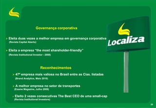 Governança corporativa

Eleita duas vezes a melhor empresa em governança corporativa
(Revista Capital Aberto)


Eleita a empresa “the most shareholder-friendly”
(Revista Institutional Investor - 2008)




                             Reconhecimentos
      47ª empresa mais valiosa no Brasil entre as Cias. listadas
     (Brand Analytics, Maio 2010)


      A melhor empresa no setor de transportes
     (Exame Magazine, Julho 2009)

     Eleito 2 vezes consecutivas The Best CEO de uma small-cap
     (Revista Institutional Investors)

                                                                   28
 