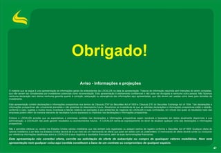 Obrigado!
                                                                  Aviso - Informações e projeções
O material que se segue é uma apresentação de informações gerais de antecedentes da LOCALIZA na data da apresentação. Trata-se de informação resumida sem intenções de serem completas,
que não devem ser consideradas por investidores potenciais como recomendação. Esta apresentação é estritamente confidencial e não pode ser divulgada a nenhuma outra pessoa. Não fazemos
nenhuma declaração nem damos nenhuma garantia quanto à correção, adequação ou abrangência das informações aqui apresentadas, que não devem ser usadas como base para decisões de
investimento.

Esta apresentação contém declarações e informações prospectivas nos termos da Cláusula 27Aª da Securities Act of 1933 e Cláusula 21E do Securities Exchange Act of 1934. Tais declarações e
informações prospectivas são unicamente previsões e não garantias do desempenho futuro. Advertimos os investidores de que as referidas declarações e informações prospectivas estão e estarão,
conforme o caso, sujeitas a muitos riscos, incertezas e fatores relativos às operações e aos ambientes de negócios da LOCALIZA e suas controladas, em virtude dos quais os resultados reais das
empresas podem diferir de maneira relevante de resultados futuros expressos ou implícitos nas declarações e informações prospectivas.

Embora a LOCALIZA acredite que as expectativas e premissas contidas nas declarações e informações prospectivas sejam razoáveis e baseadas em dados atualmente disponíveis à sua
administração, a LOCALIZA não pode garantir resultados ou acontecimentos futuros. A LOCALIZA isenta-se expressamente do dever de atualizar qualquer uma das declarações e informações
prospectivas.

Não é permitido oferecer ou vender nos Estados Unidos valores mobiliários que não tenham sido registrados ou estejam isentos de registro conforme a Securities Act of 1933. Qualquer oferta de
valores mobiliários a ser feita nos Estados Unidos deverá sê-lo por meio de um memorando de oferta que pode ser obtido com os underwriters. O memorando de oferta deverá conter ou incorporar
por referência informações detalhadas sobre a LOCALIZA e seus negócios e resultados financeiros, além de suas demonstrações financeiras.

Esta apresentação não constitui oferta, convite ou solicitação de oferta de subscrição ou compra de quaisquer valores mobiliários. Nem esta
apresentação nem qualquer coisa aqui contida constituem a base de um contrato ou compromisso de qualquer espécie.
                                                                                                                                                                                                  47
 