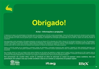 Obrigado!
                                                                  Aviso - Informações e projeções
O material que se segue é uma apresentação de informações gerais de antecedentes da LOCALIZA na data da apresentação. Trata-se de informação resumida sem intenções de serem completas,
que não devem ser consideradas por investidores potenciais como recomendação. Esta apresentação é estritamente confidencial e não pode ser divulgada a nenhuma outra pessoa. Não fazemos
nenhuma declaração nem damos nenhuma garantia quanto à correção, adequação ou abrangência das informações aqui apresentadas, que não devem ser usadas como base para decisões de
investimento.

Esta apresentação contém declarações e informações prospectivas nos termos da Cláusula 27Aª da Securities Act of 1933 e Cláusula 21E do Securities Exchange Act of 1934. Tais declarações e
informações prospectivas são unicamente previsões e não garantias do desempenho futuro. Advertimos os investidores de que as referidas declarações e informações prospectivas estão e estarão,
conforme o caso, sujeitas a muitos riscos, incertezas e fatores relativos às operações e aos ambientes de negócios da LOCALIZA e suas controladas, em virtude dos quais os resultados reais das
empresas podem diferir de maneira relevante de resultados futuros expressos ou implícitos nas declarações e informações prospectivas.

Embora a LOCALIZA acredite que as expectativas e premissas contidas nas declarações e informações prospectivas sejam razoáveis e baseadas em dados atualmente disponíveis à sua
administração, a LOCALIZA não pode garantir resultados ou acontecimentos futuros. A LOCALIZA isenta-se expressamente do dever de atualizar qualquer uma das declarações e informações
prospectivas.

Não é permitido oferecer ou vender nos Estados Unidos valores mobiliários que não tenham sido registrados ou estejam isentos de registro conforme a Securities Act of 1933. Qualquer oferta de
valores mobiliários a ser feita nos Estados Unidos deverá sê-lo por meio de um memorando de oferta que pode ser obtido com os underwriters. O memorando de oferta deverá conter ou incorporar
por referência informações detalhadas sobre a LOCALIZA e seus negócios e resultados financeiros, além de suas demonstrações financeiras.

Esta apresentação não constitui oferta, convite ou solicitação de oferta de subscrição ou compra de quaisquer valores mobiliários. Nem esta
apresentação nem qualquer coisa aqui contida constituem a base de um contrato ou compromisso de qualquer espécie.




                                                                                                                                                                                                  44
 